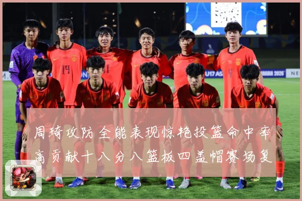 周琦攻防全能表现惊艳投篮命中率高贡献十八分八篮板四盖帽赛场复盘