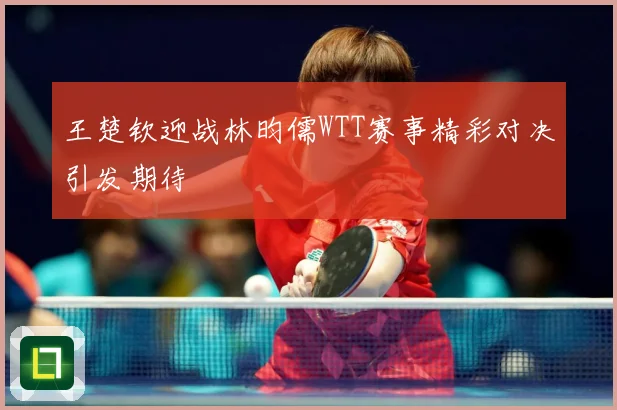 王楚钦迎战林昀儒WTT赛事精彩对决引发期待