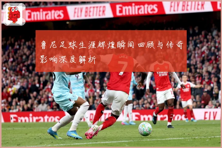 鲁尼足球生涯辉煌瞬间回顾与传奇影响深度解析
