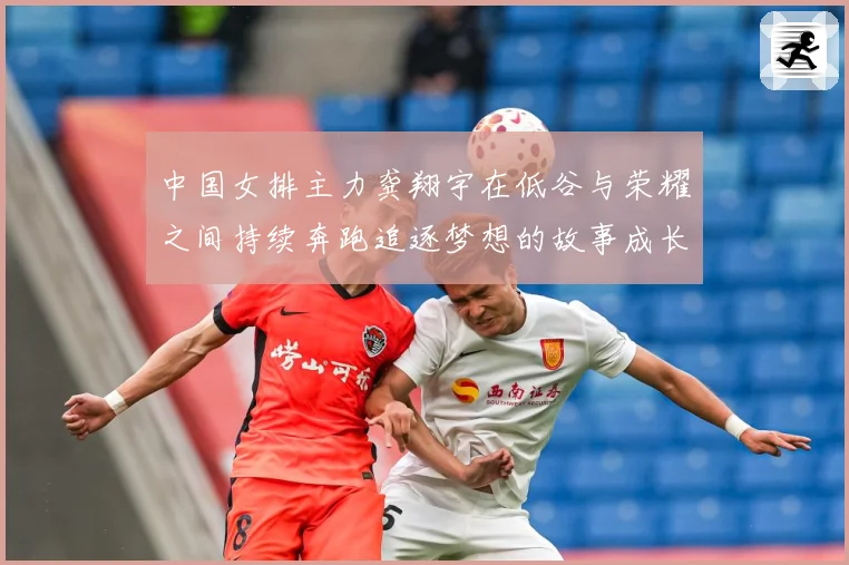 中国女排主力龚翔宇在低谷与荣耀之间持续奔跑追逐梦想的故事成长观察