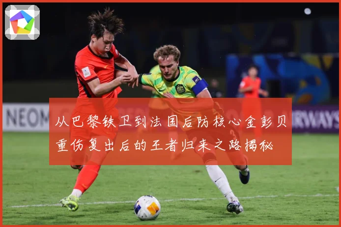 从巴黎铁卫到法国后防核心金彭贝重伤复出后的王者归来之路揭秘