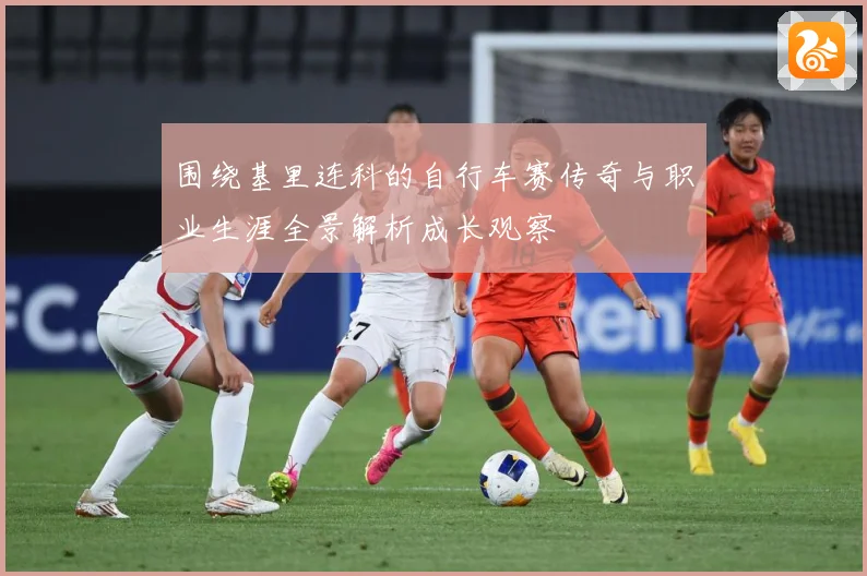 围绕基里连科的自行车赛传奇与职业生涯全景解析成长观察