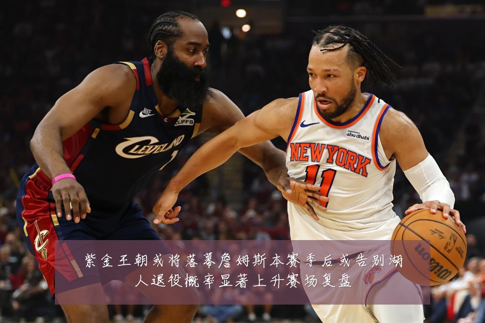 紫金王朝或将落幕詹姆斯本赛季后或告别湖人退役概率显著上升赛场复盘