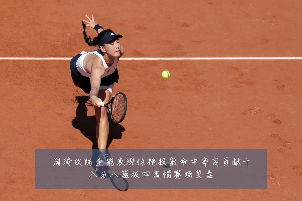 周琦攻防全能表现惊艳投篮命中率高贡献十八分八篮板四盖帽赛场复盘